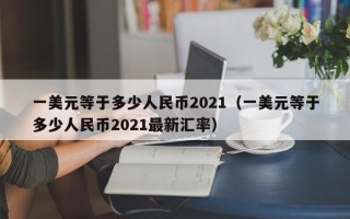 一美元等于多少人民币2021（一美元等于多少人民币2021最新汇率）