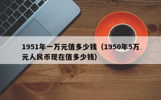 1951年一万元值多少钱（1950年5万元人民币现在值多少钱）