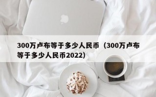 300万卢布等于多少人民币（300万卢布等于多少人民币2022）