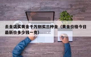 去金店买黄金千万别买三种金（黄金价格今日最新价多少钱一克）