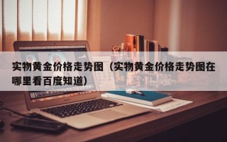 实物黄金价格走势图（实物黄金价格走势图在哪里看百度知道）