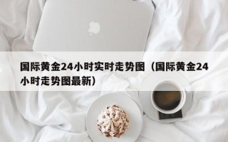 国际黄金24小时实时走势图（国际黄金24小时走势图最新）