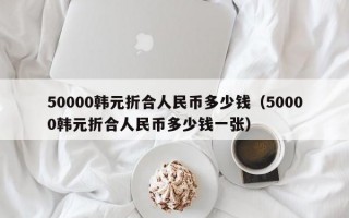 50000韩元折合人民币多少钱（50000韩元折合人民币多少钱一张）