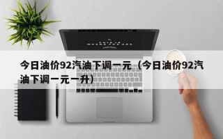 今日油价92汽油下调一元（今日油价92汽油下调一元一升）