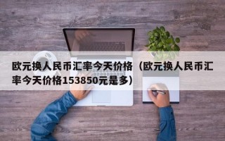 欧元换人民币汇率今天价格（欧元换人民币汇率今天价格153850元是多）