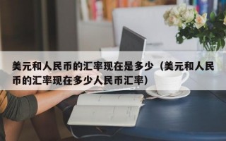 美元和人民币的汇率现在是多少（美元和人民币的汇率现在多少人民币汇率）