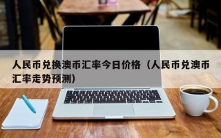 人民币兑换澳币汇率今日价格（人民币兑澳币汇率走势预测）