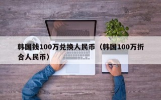 韩国钱100万兑换人民币（韩国100万折合人民币）