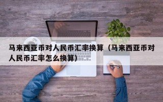 马来西亚币对人民币汇率换算（马来西亚币对人民币汇率怎么换算）