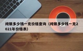 纯银多少钱一克价格查询（纯银多少钱一克2021年价格表）