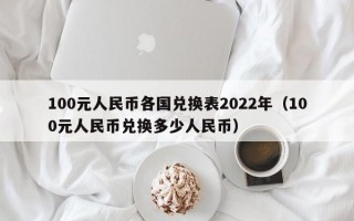 100元人民币各国兑换表2022年（100元人民币兑换多少人民币）