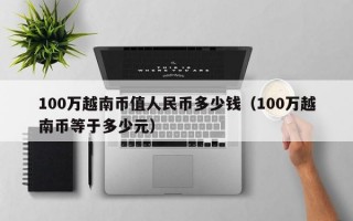 100万越南币值人民币多少钱（100万越南币等于多少元）