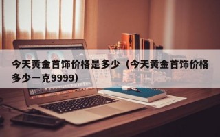 今天黄金首饰价格是多少（今天黄金首饰价格多少一克9999）