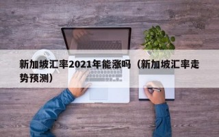 新加坡汇率2021年能涨吗（新加坡汇率走势预测）