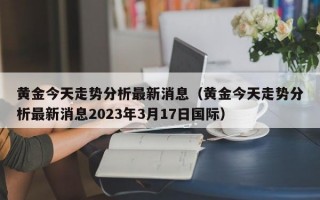 黄金今天走势分析最新消息（黄金今天走势分析最新消息2023年3月17日国际）