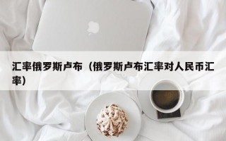 汇率俄罗斯卢布（俄罗斯卢布汇率对人民币汇率）