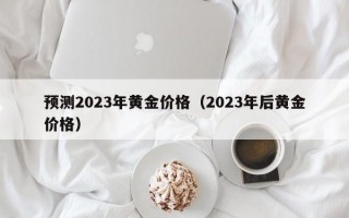 预测2023年黄金价格（2023年后黄金价格）