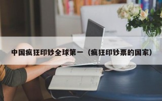 中国疯狂印钞全球第一（疯狂印钞票的国家）