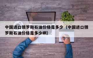 中国进口俄罗斯石油价格是多少（中国进口俄罗斯石油价格是多少啊）