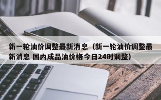 新一轮油价调整最新消息（新一轮油价调整最新消息 国内成品油价格今日24时调整）