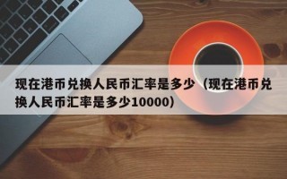 现在港币兑换人民币汇率是多少（现在港币兑换人民币汇率是多少10000）