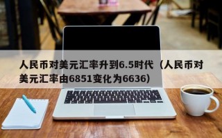 人民币对美元汇率升到6.5时代（人民币对美元汇率由6851变化为6636）