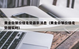 黄金白银价格走势最新消息（黄金白银价格走势图实时）