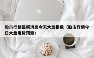 股市行情最新消息今天大盘指数（股市行情今日大盘走势预测）