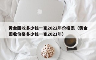 黄金回收多少钱一克2022年价格表（黄金回收价格多少钱一克2021年）