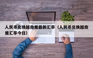 人民币兑换越南盾最新汇率（人民币兑换越南盾汇率今日）