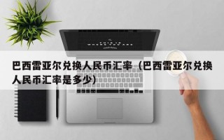 巴西雷亚尔兑换人民币汇率（巴西雷亚尔兑换人民币汇率是多少）