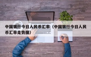 中国银行今日人民币汇率（中国银行今日人民币汇率走势图）