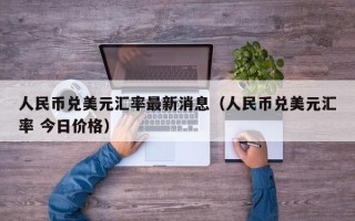 人民币兑美元汇率最新消息（人民币兑美元汇率 今日价格）