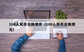 100人民币兑换澳币（100人民币兑换澳元）