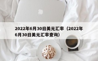 2022年6月30日美元汇率（2022年6月30日美元汇率查询）