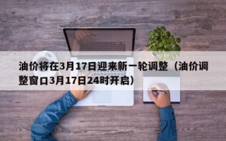 油价将在3月17日迎来新一轮调整（油价调整窗口3月17日24时开启）