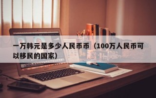 一万韩元是多少人民币币（100万人民币可以移民的国家）