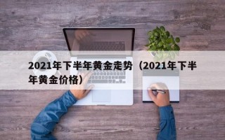 2021年下半年黄金走势（2021年下半年黄金价格）