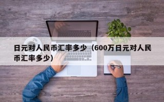 日元对人民币汇率多少（600万日元对人民币汇率多少）