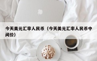 今天美元汇率人民币（今天美元汇率人民币中间价）