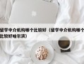 留学中介机构哪个比较好（留学中介机构哪个比较好哈尔滨）