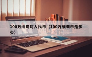 100万缅甸对人民币（100万缅甸币是多少）