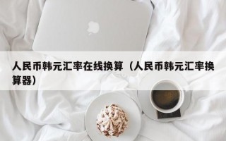 人民币韩元汇率在线换算（人民币韩元汇率换算器）