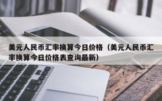 美元人民币汇率换算今日价格（美元人民币汇率换算今日价格表查询最新）