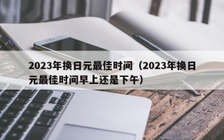 2023年换日元最佳时间（2023年换日元最佳时间早上还是下午）