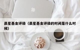 晨星基金评级（晨星基金评级的时间是什么时候）