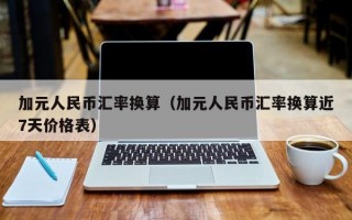 加元人民币汇率换算（加元人民币汇率换算近7天价格表）