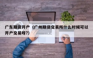 广东期货开户（广州期货交易所什么时候可以开户交易呀?）