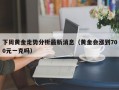 下周黄金走势分析最新消息（黄金会涨到700元一克吗）