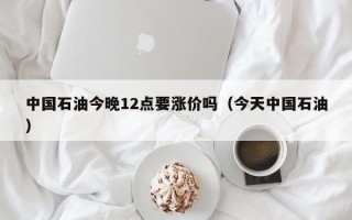 中国石油今晚12点要涨价吗（今天中国石油）